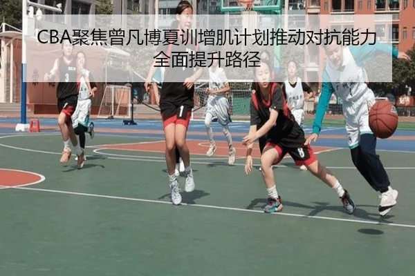 CBA聚焦曾凡博夏训增肌计划推动对抗能力全面提升路径