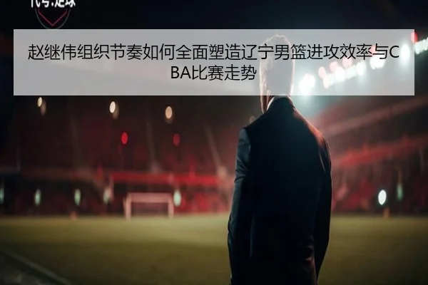 赵继伟组织节奏如何全面塑造辽宁男篮进攻效率与CBA比赛走势