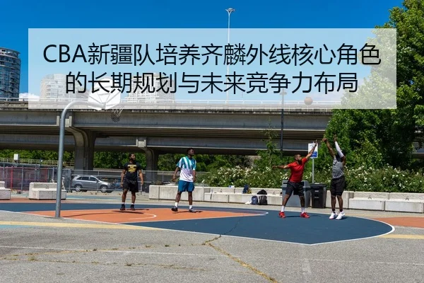 CBA新疆队培养齐麟外线核心角色的长期规划与未来竞争力布局