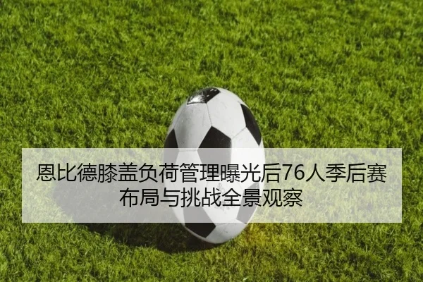 恩比德膝盖负荷管理曝光后76人季后赛布局与挑战全景观察