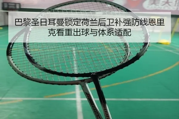 巴黎圣日耳曼锁定荷兰后卫补强防线恩里克看重出球与体系适配