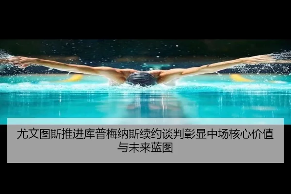尤文图斯推进库普梅纳斯续约谈判彰显中场核心价值与未来蓝图